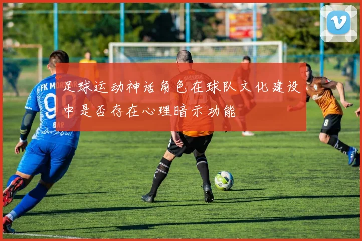 足球运动神话角色在球队文化建设中是否存在心理暗示功能