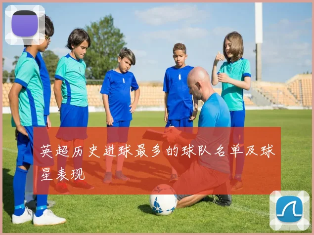 英超历史进球最多的球队名单及球星表现