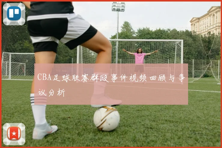 CBA足球联赛群殴事件视频回顾与争议分析